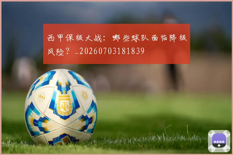 西甲保级大战:哪些球队面临降级风险?_20260703181839