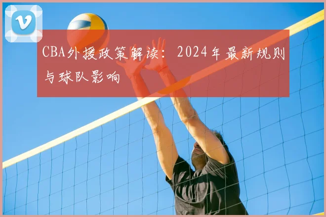 CBA外援政策解读：2024年最新规则与球队影响